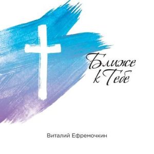 Виталий Ефремочкин - Ближе к Тебе (2018) слушать скачать альбом прославления
